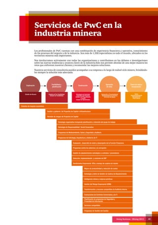 Doing Business - Mining 2013 49
Servicios de PwC en la
industria minera
Los profesionales de PwC cuentan con una combinación de experiencia financiera y operativa, conocimiento
de los procesos del negocio y de la industria. Son más de 1,500 especialistas en todo el mundo, ubicados en los
territorios mineros más importantes.
Nos involucramos activamente con todas las organizaciones y contribuimos en los debates e investigaciones
sobre las nuevas tendencias y avances claves de la industria.Esto nos permite abordar de una mejor manera los
retos que enfrentan nuestros clientes y recomendar las mejores soluciones.
Nuestros servicios de consultoría pueden acompañar a su empresa a lo largo de todoel ciclo minero, brindándo-
les siempre la solución más adecuada.
Exploración
Factibilidad y
planificación
Construcción
Operación
de mina
Cierre de mina y
recuperación
Estudio de Alcance Estudio de Pre Factibilidad
Estudio de Factibilidad
Estrategia de Contratos
Controles del Proyecto
Gestión de Programación
y Costes
Estado de Operatividad
Extracción y Procesamiento
Mantenimiento de Activos
Servicios de Apoyo
Cierre
Desmantelamiento
Recuperación
Post-Cierre
Estudios de impacto económico
Gestión y gobierno de Proyectos de Capital e Infraestructura
Revisión de riesgos de Proyectos de Capital
Estrategia organizativa incluyendo planificación y retención del grupo de trabajo
Estrategia de Responsabilidad Social Corporativa
Programas de Medioambiente, Salud y Seguridad y Auditoría
Programas de Estrategia, Arquitectura y Gobierno de TI
Evaluación , desarrollo de visión y desempeño de la Función Financiera
Programas contra los sobornos y la corrupción
Gestión de abastecimiento estratégico y contratos / proveedores
Selección, implementación y controles de ERP
Rendimiento Empresarial- KPIs y manejo de cuadros de mando
Mejora de productividad y reducción de costos
Estrategia y dieño de Gestión de Cadena de Abastecimiento
Inteligencia minera y mejores prácticas
Gestión del Riesgo Empresarial (ERM)
Transformación y recursos compartidos de Auditoría Interna
Evaluaciones de Controles Comerciales y de TI
Planificación de programas de Seguridad y
Privacidad de Información
Servicios compartidos
Programas de Gestión del Cambio
 