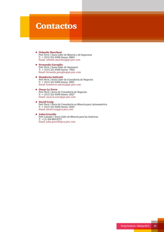 Doing Business - Mining 2013 50
Contactos
Orlando Marchesi
PwC Perú | Socio Líder de Minería y de Impuestos
T: + (511) 211 6500 Anexo: 8004
Email: orlando.marchesi@pe.pwc.com
Fernando Gaveglio
PwC Perú | Socio Líder de Assurance
T: + (511) 211 6500 Anexo: 7002
Email: fernando.gaveglio@pe.pwc.com
Humberto Salicetti
PwC Perú | Socio Líder de Consultoría de Negocios
T: + (511) 211 6500 Anexo: 2001
Email: humberto.salicetti@pe.pwc.com
Oscar La Torre
PwC Perú | Socio de Consultoría de Negocios
T: + (511) 211 6500 Anexo: 2027
Email: oscar.la.torre@pe.pwc.com
David Craig
PwC Perú | Socio de Consultoría en Minería para Latinoamérica
T: + (511) 211 6500 Anexo: 2023
Email: david.craig@ca.pwc.com
John Gravelle
PwC Canadá | Socio Líder de Minería para las Américas
T: +(1) 416 869 8727
Email: john.gravelle@ca.pwc.com
 