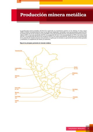 Doing Business - Mining 2013 9
Producción minera metálica
La producción minera-metálica del Perú ha registrado un crecimiento positivo en los últimos 15 años. Entre
1998 y el 2012, la producción de cobre se ha más que duplicado, creciendo a una tasa promedio anual del 8%;
la producción de oro ha crecido en cerca del 88% a una tasa promedio del 5%; la producción de plata ha aumen-
tado en 89% a una tasa promedio del 5%; la producción de zinc se ha incrementado en 47% a un ritmo anual
del 3%; y la producción de hierro ha crecido en 107% a un ritmo anual del 6%. El incremento en la producción
de la mayoría de metales durante este periodo se explica por la entrada en operación de nuevas minas grandes
y medianas y la ampliación de minas ya existentes.
Mapa de los principales yacimientos de minerales metálicos
Cerro Lindo
(Zn, Cu)
Marcona
(Fe)
Antamina
(Cu)
Lagunas Norte
(Au)
Animón
(Zn, Cu)
Cerro Verde
(Cu)
Cuajone
(Cu)
Toquepala
(Cu)
San Rafael
(Sn)
Antapaccay
(Cu)
Yanacocha (Au)
 