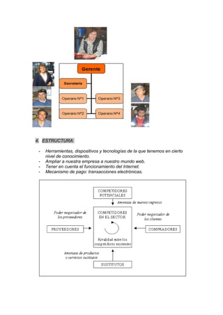 4. ESTRUCTURA

 -   Herramientas, dispositivos y tecnologías de la que tenemos en cierto
     nivel de conocimiento.
 -   Ampliar a nuestra empresa a nuestro mundo web.
 -   Tener en cuenta el funcionamiento del Internet.
 -   Mecanismo de pago: transacciones electrónicas.
 