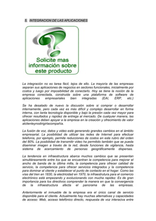 5. INTEGRACION DE LAS APLICACIONES




La integración no es tarea fácil, lejos de ello. La mayoría de las empresas
separan sus aplicaciones de negocios en sectores funcionales, inicialmente por
costos y luego por imposibilidad de conectarlo. Hoy se tiene la noción de la
empresa conectada, construida sobre una plataforma de software de
aplicaciones    empresariales     bien    integradas   (EAI,     ERP,     etc.)

Se ha desatado de nuevo la discusión sobre si comprar o desarrollar
internamente, pero cada vez es más difícil y complejo desarrollar en forma
interna, con tanta tecnología disponible y bajo la presión cada vez mayor para
ofrecer resultados y rapidez de entrega al mercado. De cualquier manera, las
aplicaciones deben apoyar a la empresa en la creación y ofrecimiento de valor
alclienteynodirigirlacompañía.

La fusión de voz, datos y video está generando grandes cambios en el ámbito
empresarial. La posibilidad de utilizar las redes de Internet para efectuar
telefonía, por ejemplo, permite reducciones de costos en este rubro del orden
del 80%. La posibilidad de transmitir video ha permitido también que se pueda
diseminar imagen a través de la red, desde funciones de vigilancia, hasta
sistema de acercamiento de personas geográficamente dispersas.

La tendencia en infraestructura abarca muchos cambios que se presentan
simultáneamente entre los que se encuentran la competencia para mejorar el
ancho de banda de la última milla, la competencia para ofrecer calidad de
servicio, la competencia para ofrecer servicios integrados y la competencia
para dominar al cliente y establecer el punto de contacto en el hogar. Como las
vías del tren en 1830, la electricidad en 1970, la infraestrutura para el comercio
electrónico está empezando y evolucionando con mucha rapidez. Es de gran
importancia para los directivos comprender la manera en que la convergencia
de    la infraestructura afecta el panorama                 de    las empresas.

Anteriormente el inmueble de la empresa era el único canal de servicio
disponible para el cliente. Actualmente hay muchas alternativas y capacidades
de acceso: Web, acceso telefónico directo, respuesta de voz interaciva entre
 