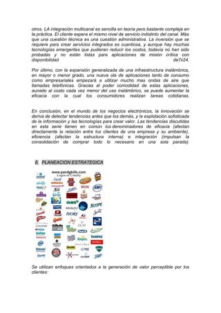 otros. LA integración multicanal es sencilla en teoría pero bastante compleja en
la práctica. El cliente espera el mismo nivel de servicio indistinto del canal. Más
que una cuestión técnica es una cuestión administrativa. La inversión que se
requiere para crear servicios integrados es cuantiosa, y aunque hay muchas
tecnologías emergentes que pudieran reducir los costos, todavía no han sido
probadas y no están listas para aplicaciones de misión crítica con
disponibilidad                                                              de7x24.

Por último, con la expansión generalizada de una infraestructura inalámbrica,
en mayor o menor grado, una nueva ola de aplicaciones tanto de consumo
como empresariales empezará a utilizar mucho mas ondas de aire que
llamadas telefónicas. Gracias al poder comodidad de estas aplicaciones,
aunado al costo cada vez menor del uso inalámbrico, se puede aumentar la
eficacia con la cual los consumidores realizan tareas cotidianas.


En conclusión, en el mundo de los negocios electrónicos, la innovación se
deriva de detectar tendencias antes que los demás, y la explotación sofisticada
de la información y las tecnologías para crear valor. Las tendencias discutidas
en esta serie tienen en común los denominadores de eficacia (afectan
directamente la relación entre los clientes de una empresa y su ambiente),
eficiencia (afectan la estructura interna) e integración (impulsan la
consolidación de comprar todo lo necesario en una sola parada).



 6. PLANEACION ESTRATEGICA




Se utilizan enfoques orientados a la generación de valor perceptible por los
clientes:
 