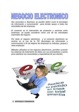 Son conocidos e- Business, se pueden definir como la tecnología
de información y comunicación para brindar apoyo a todas las
actividades de las empresas.

El comercio es el intercambio de productos y servicios entre
empresas, se puede considerar como una de las actividades
esenciales del negocio.

Por tanto el negocio electrónico y el comercio electrónico se
centran en el uso de la TIC (tecnología de información y
comunicación) a fin de mejorar las empresas co individuo, grupos y
otras empresas.

Métodos utilizados en los negocios electrónicos, permiten conectar
los sistemas de tratamiento de datos con sus proveedores y socios
para satisfacer las necesidades y expectativas de sus clientes.




 1. ENFOQUE Y TENDENCIA
 