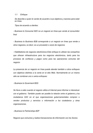 1.1     Enfoque

  Se describe a quien le vende de acuerdo a sus objetivos y razones para estar
  en línea.

  Tipos de acuerdo a clientes:

- Business to Consumer B2C es un negocio en línea que vende al consumidor
final


- Business to Business B2B corresponde a un negocio en línea que vende a
otros negocios, es decir, es un proveedor o socio de negocios


- Habilitadores de negocios electrónicos Este enfoque lo utilizan las compañías
que ofrecen infraestructura para los negocios electrónicos, tanto para los
procesos de confianza y pagos como para las operaciones comunes del
negocio


La presencia de un negocio en línea puede atender también a otros enfoques
con objetivos distintos a la venta en el sitio Web. Normalmente en un mismo
sitio se combinan uno o varios enfoques:


- Business to Goverment B2G


Se lleva a cabo cuando el negocio utiliza el Internet para informar e interactuar
con el gobierno. También puede ser posible la relación entre el gobierno y los
ciudadanos G2C en el que organizaciones gubernamentales compran o
venden productos y servicios o información a los ciudadanos y otras
organizaciones.


- Business to Partnerships B2P


Negocio que comunica y realiza transacciones de información con los Socios
 
