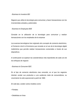 - Business to Investors B2I


Negocio que utiliza la tecnología para comunicar y hacer transacciones con los
inversionistas actuales y potenciales


- Business to Employees B2E


Consiste en la utilización de la tecnología para comunicar y realizar
transacciones con los empleados de la empresa


Los avances tecnológicos han originado otro concepto de comercio electrónico,
el Comercio móvil m-Commerce que consiste en el uso de la tecnología digital
inalámbrica que permite realizar transacciones comerciales a través de sus
dispositivos.


A continuación se explican las características más importantes de cada uno de
los enfoques de negocio:


- Business to Consumer B2C


Es el tipo de comercio electrónico mas conocido, en el que los negocios
intentan vender sus productos a una audiencia meta de consumidores, su
crecimiento ha sido exponencial a partir de 1995.


En este tipo, existen varios modelos como:


• Portales


• Detallistas en línea
 