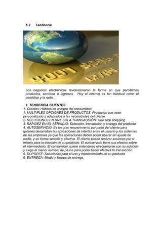 1.2    Tendencia




 Los negocios electrónicos revolucionaron la forma en que percibimos
 productos, servicios e ingresos. Hoy el internet es tan habitual como el
 periódico y la radio:

  1. TENDENCIA CLIENTES:
1. Clientes: Hábitos de compra del consumidor:
1. MÚLTIPLES OPCIONES DE PRODUCTOS: Productos que sean
personalizado y adaptados a las necesidades del cliente.
2. SOLUCIONES EN UNA SOLA TRANSACCIÓN: One stop shopping.
3. RAPIDEZ EN EL SERVICIO: Selección, transacción y entrega del producto.
4. AUTOSERVICIO: Es un gran requerimiento por parte del cliente para
quienes desarrollan las aplicaciones de interfaz entre el usuario y los sistemas
de las empresas ya que las aplicaciones deben poder operar sin ayuda de
nadie, y en forma sencilla y efectiva. El cliente puede realizar acciones por si
mismo para la elección de su producto. El autoservicio tiene sus efectos sobre
el intermediario. El consumidor quiere entenderse directamente con su solución
y exige el menor número de pasos para poder hacer efectiva la transacción.
5. SOPORTE: Soluciones para el uso y mantenimiento de su producto.
6. ENTREGA: Medio y tiempo de entrega.
 