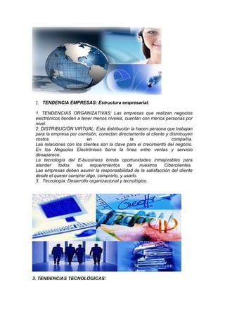 2. TENDENCIA EMPRESAS: Estructura empresarial.

 1. TENDENCIAS ORGANIZATIVAS: Las empresas que realizan negocios
 electrónicos tienden a tener menos niveles, cuentan con menos personas por
 nivel.
 2. DISTRIBUCIÓN VIRTUAL: Esta distribución la hacen persona que trabajan
 para la empresa por comisión, conectan directamente al cliente y disminuyen
 costos                    en                  la                  compañía.
 Las relaciones con los clientes son la clave para el crecimiento del negocio.
 En los Negocios Electrónicos borra la línea entre ventas y servicio
 desaparece.
 La tecnología del E-bussiness brinda oportunidades inmejorables para
 atender    todos    los    requerimientos    de    nuestros    Ciberclientes.
 Las empresas deben asumir la responsabilidad de la satisfacción del cliente
 desde el querer comprar algo, comprarlo, y usarlo.
 3. Tecnología: Desarrollo organizacional y tecnológico.




3. TENDENCIAS TECNOLÓGICAS:
 