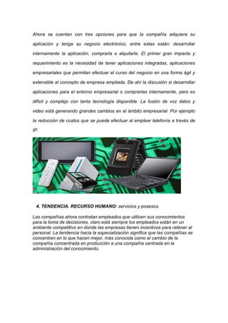 Ahora se cuentan con tres opciones para que la compañía adquiera su

aplicación y tenga su negocio electrónico, entre estas están: desarrollar

internamente la aplicación, comprarla o alquilarla. El primer gran impacto y

requerimiento es la necesidad de tener aplicaciones integradas, aplicaciones

empresariales que permitan efectuar el curso del negocio en una forma ágil y

extensible al concepto de empresa ampliada. De ahí la discusión si desarrollar

aplicaciones para el entorno empresarial o comprarlas internamente, pero es

difícil y complejo con tanta tecnología disponible. La fusión de voz datos y

video está generando grandes cambios en el ámbito empresarial. Por ejemplo

la reducción de costos que se puede efectuar al emplear telefonía a través de

IP.




 4. TENDENCIA. RECURSO HUMANO: servicios y posesos.

Las compañías ahora contratan empleados que utilicen sus conocimientos
para la toma de decisiones, claro está siempre los empleados están en un
ambiente competitivo en donde las empresas tienen incentivos para retener al
personal. La tendencia hacia la especialización significa que las compañías se
concentren en lo que hacen mejor, más conocida como el cambio de la
compañía concentrada en producción a una compañía centrada en la
administración del conocimiento.
 