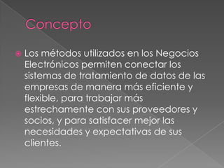    Los métodos utilizados en los Negocios
    Electrónicos permiten conectar los
    sistemas de tratamiento de datos de las
    empresas de manera más eficiente y
    flexible, para trabajar más
    estrechamente con sus proveedores y
    socios, y para satisfacer mejor las
    necesidades y expectativas de sus
    clientes.
 