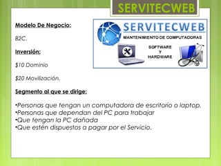 SERVITECWEB
Modelo De Negocio:

B2C.

Inversión:

$10 Dominio

$20 Movilización.

Segmento al que se dirige:

•Personas que tengan un computadora de escritorio o laptop.
•Personas que dependan del PC para trabajar
•Que tengan la PC dañada
•Que estén dispuestos a pagar por el Servicio.
 