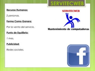 SERVITECWEB
Recurso Humanos:

2 personas.

Forma Como Ganara:

Por la venta del servicio.

Punto de Equilibrio:

1 mes.

Publicidad:

Redes sociales.
 
