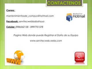 CONTACTENOS
Correo:

mantenimientosde_compus@hotmail.com

Facebook: servitecwebbabahoyo

Celular: 0986562158 - 0997701578


      Pagina Web donde puede Registrar el Daño de su Equipo

                    www.servitecweb.webs.com
 