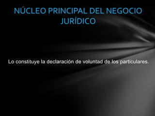 Lo constituye la declaración de voluntad de los particulares.
NÚCLEO PRINCIPAL DEL NEGOCIO
JURÍDICO
 