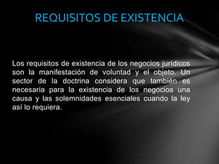 Los requisitos de existencia de los negocios jurídicos
son la manifestación de voluntad y el objeto. Un
sector de la doctrina considera que también es
necesaria para la existencia de los negocios una
causa y las solemnidades esenciales cuando la ley
así lo requiera.
REQUISITOS DE EXISTENCIA
 