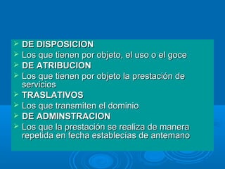    DE DISPOSICION
   Los que tienen por objeto, el uso o el goce
   DE ATRIBUCION
   Los que tienen por objeto la prestación de
    servicios
   TRASLATIVOS
   Los que transmiten el dominio
   DE ADMINSTRACION
   Los que la prestación se realiza de manera
    repetida en fecha establecías de antemano
 