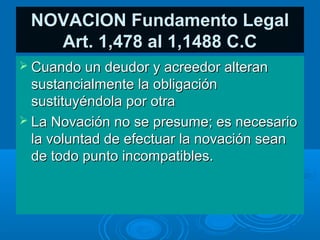 NOVACION Fundamento Legal
   Art. 1,478 al 1,1488 C.C
 Cuando un deudor y acreedor alteran
  sustancialmente la obligación
  sustituyéndola por otra
 La Novación no se presume; es necesario
  la voluntad de efectuar la novación sean
  de todo punto incompatibles.
 