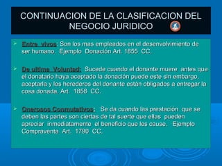 CONTINUACION DE LA CLASIFICACION DEL
             NEGOCIO JURIDICO
   Entre vivos: Son los mas empleados en el desenvolvimiento de
    ser humano. Ejemplo Donación Art. 1855 CC.

   De ultima Voluntad: Sucede cuando el donante muere antes que
    el donatario haya aceptado la donación puede este sin embargo,
    aceptarla y los herederos del donante están obligados a entregar la
    cosa donada. Art. 1858 CC.

   Onerosos Conmutativos: Se da cuando las prestación que se
    deben las partes son ciertas de tal suerte que ellas pueden
    apreciar inmediatamente el beneficio que les cause. Ejemplo
    Compraventa Art. 1790 CC.
 