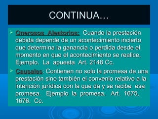 CONTINUA…
   Onerosos Aleatorios: Cuando la prestación
    debida depende de un acontecimiento incierto
    que determina la ganancia o perdida desde el
    momento en que el acontecimiento se realice.
    Ejemplo. La apuesta Art. 2148 Cc.
   Causales: Contienen no solo la promesa de una
    prestación sino también el convenio relativo a la
    intención jurídica con la que da y se recibe esa
    promesa. Ejemplo la promesa. Art. 1675,
    1676. Cc.
 