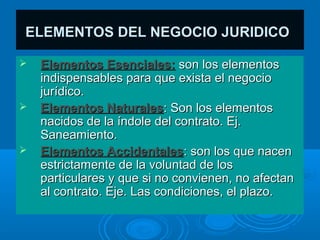 ELEMENTOS DEL NEGOCIO JURIDICO

   Elementos Esenciales: son los elementos
    indispensables para que exista el negocio
    jurídico.
   Elementos Naturales: Son los elementos
    nacidos de la índole del contrato. Ej.
    Saneamiento.
   Elementos Accidentales: son los que nacen
    estrictamente de la voluntad de los
    particulares y que si no convienen, no afectan
    al contrato. Eje. Las condiciones, el plazo.
 