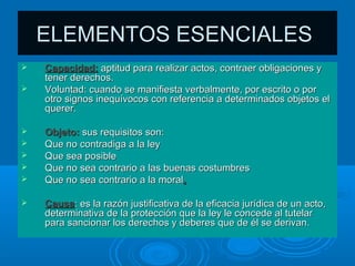 ELEMENTOS ESENCIALES
   Capacidad: aptitud para realizar actos, contraer obligaciones y
    tener derechos.
   Voluntad: cuando se manifiesta verbalmente, por escrito o por
    otro signos inequívocos con referencia a determinados objetos el
    querer.

   Objeto: sus requisitos son:
   Que no contradiga a la ley
   Que sea posible
   Que no sea contrario a las buenas costumbres
   Que no sea contrario a la moral.

   Causa: es la razón justificativa de la eficacia jurídica de un acto,
    determinativa de la protección que la ley le concede al tutelar
    para sancionar los derechos y deberes que de él se derivan.
 