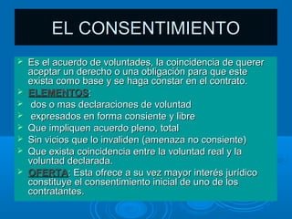 EL CONSENTIMIENTO
   Es el acuerdo de voluntades, la coincidencia de querer
    aceptar un derecho o una obligación para que este
    exista como base y se haga constar en el contrato.
   ELEMENTOS:
    dos o mas declaraciones de voluntad
    expresados en forma consiente y libre
   Que impliquen acuerdo pleno, total
   Sin vicios que lo invaliden (amenaza no consiente)
   Que exista coincidencia entre la voluntad real y la
    voluntad declarada.
   OFERTA: Esta ofrece a su vez mayor interés jurídico
    constituye el consentimiento inicial de uno de los
    contratantes.
 