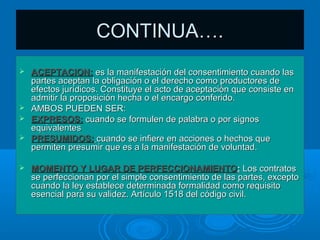 CONTINUA….
 ACEPTACION: es la manifestación del consentimiento cuando las
  partes aceptan la obligación o el derecho como productores de
  efectos jurídicos. Constituye el acto de aceptación que consiste en
  admitir la proposición hecha o el encargo conferido.
 AMBOS PUEDEN SER:
 EXPRESOS: cuando se formulen de palabra o por signos
  equivalentes
 PRESUMIDOS: cuando se infiere en acciones o hechos que
  permiten presumir que es a la manifestación de voluntad.

   MOMENTO Y LUGAR DE PERFECCIONAMIENTO: Los contratos
    se perfeccionan por el simple consentimiento de las partes, excepto
    cuando la ley establece determinada formalidad como requisito
    esencial para su validez. Artículo 1518 del código civil.
 
