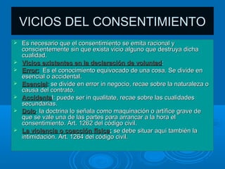 VICIOS DEL CONSENTIMIENTO
   Es necesario que el consentimiento se emita racional y
    conscientemente sin que exista vicio alguno que destruya dicha
    cualidad.
   Vicios existentes en la declaración de voluntad:
   Error: Es el conocimiento equivocado de una cosa. Se divide en
    esencial o accidental.
   Esencial: se divide en error in negocio, recae sobre la naturaleza o
    causa del contrato.
   Accidental: puede ser in qualitate, recae sobre las cualidades
    secundarias.
   Dolo: la doctrina lo señala como maquinación o artífice grave de
    que se vale una de las partes para arrancar a la hora el
    consentimiento. Art. 1262 del código civil.
   La violencia o coacción física: se debe situar aquí también la
    intimidación. Art. 1264 del código civil.
 