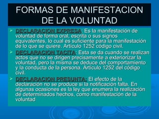 FORMAS DE MANIFESTACION
        DE LA VOLUNTAD
   DECLARACION EXPRESA: Es la manifestación de
    voluntad de forma oral, escrita o sus signos
    equivalentes, lo cual es suficiente para la manifestación
    de lo que se quiere. Artículo 1252 código civil.
   DECLARACION TACITA: Esta se da cuando se realizan
    actos que no se dirigen precisamente a exteriorizar la
    voluntad, pero la misma se deduce del comportamiento
    y la conducta de la persona. Artículo 1252 del código
    civil.
   DECLARACION PRESUNTA: El efecto de la
    declaración no se produce si la notificación falta. En
    algunas ocasiones es la ley que enumera la realización
    de determinados hechos, como manifestación de la
    voluntad
 