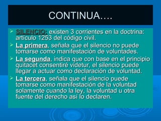 CONTINUA….
   SILENCIO: existen 3 corrientes en la doctrina:
    artículo 1253 del código civil.
   La primera, señala que el silencio no puede
    tomarse como manifestación de voluntades.
   La segunda, indica que con base en el principio
    quitacet consentiré videtur, el silencio puede
    llegar a actuar como declaración de voluntad.
   La tercera, señala que el silencio puede
    tomarse como manifestación de la voluntad
    solamente cuando la ley, la voluntad u otra
    fuente del derecho así lo declaren.
 