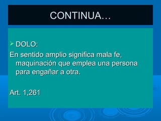CONTINUA…

 DOLO:

En sentido amplio significa mala fe,
 maquinación que emplea una persona
 para engañar a otra.

Art. 1,261
 