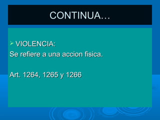 CONTINUA…

 VIOLENCIA:

Se refiere a una accion fisica.

Art. 1264, 1265 y 1266
 