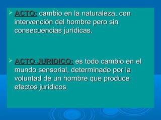  ACTO: cambio en la naturaleza, con
 intervención del hombre pero sin
 consecuencias jurídicas.



 ACTO JURIDICO:   es todo cambio en el
 mundo sensorial, determinado por la
 voluntad de un hombre que produce
 efectos jurídicos
 