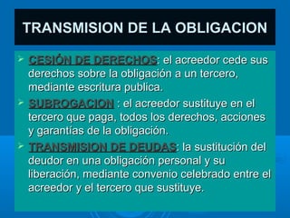 TRANSMISION DE LA OBLIGACION
   CESIÓN DE DERECHOS: el acreedor cede sus
    derechos sobre la obligación a un tercero,
    mediante escritura publica.
   SUBROGACION : el acreedor sustituye en el
    tercero que paga, todos los derechos, acciones
    y garantías de la obligación.
   TRANSMISION DE DEUDAS: la sustitución del
    deudor en una obligación personal y su
    liberación, mediante convenio celebrado entre el
    acreedor y el tercero que sustituye.
 