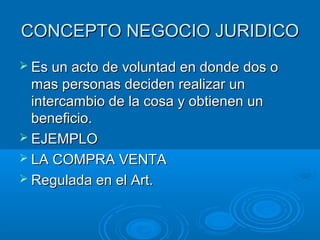 CONCEPTO NEGOCIO JURIDICO
 Es un acto de voluntad en donde dos o
  mas personas deciden realizar un
  intercambio de la cosa y obtienen un
  beneficio.
 EJEMPLO
 LA COMPRA VENTA
 Regulada en el Art.
 
