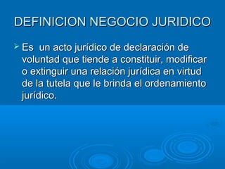 DEFINICION NEGOCIO JURIDICO
 Es  un acto jurídico de declaración de
 voluntad que tiende a constituir, modificar
 o extinguir una relación jurídica en virtud
 de la tutela que le brinda el ordenamiento
 jurídico.
 