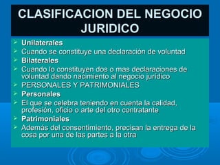 CLASIFICACION DEL NEGOCIO
         JURIDICO
   Unilaterales
   Cuando se constituye una declaración de voluntad
   Bilaterales
   Cuando lo constituyen dos o mas declaraciones de
    voluntad dando nacimiento al negocio jurídico
   PERSONALES Y PATRIMONIALES
   Personales
   El que se celebra teniendo en cuenta la calidad,
    profesión, oficio o arte del otro contratante
   Patrimoniales
   Además del consentimiento, precisan la entrega de la
    cosa por una de las partes a la otra
 