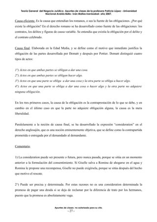 Teoría General del Negocio Jurídico- Apuntes de clases de la profesora Patricia López - Universidad
                         Nacional Andrés Bello- Iván Matías Irarrázabal- año 2007.


Causa eficiente. Es la causa que entendían los romanos, o sea la fuente de las obligaciones. ¿Por qué
existe la obligación? En el derecho romano se ha desarrollado como fuente de las obligaciones: los
contratos, los delitos y figuras de causa variable. Se entendía que existía la obligación por el delito y
el contrato celebrado.


Causa final. Elaborada en la Edad Media, y se define como el motivo que inmediato justifica la
obligación de las partes desarrollada por Domatt y después por Pottier. Domatt distinguió cuatro
tipos de actos:


1°) Actos en que ambas partes se obligan a dar una cosa.
2°) Actos en que ambas partes se obligan hacer algo.
3°) Actos en que una parte se obliga a dar una cosa y la otra parte se obliga a hacer algo.
4°) Actos en que una parte se obliga a dar una cosa o hacer algo y la otra parte no adquiere
ninguna obligación.


En los tres primeros casos, la causa de la obligación es la contraprestación de lo que se debe, y en
cambio en el último caso en que la parte no adquiere obligación alguna, la causa es la mera
liberalidad.


Paralelamente a la noción de causa final, se ha desarrollado la expresión “consideration” en el
derecho anglosajón, que es una noción eminentemente objetiva, que se define como la contrapartida
prometida o entregada por el demandado al demandante.


Comentario.


1) La consideration puede ser presente o futura, pero nunca pasada, porque se sitúa en un momento
anterior a la formulación del consentimiento. Si Giselle salva a Romina de ahogarse en el agua y
Romina le propone una recompensa, Giselle no puede exigírsela, porque se sitúa después del hecho
que motivo el rescate.


2°) Puede ser precisa y determinada. Por estas razones no es una consideration determinada la
promesa de pagar una deuda si se deja de reclamar por la diferencia de trato por los hermanos,
puesto que la promesa es absolutamente vaga.


                                 Apuntes de clases- no autorizado para su cita.
                                             - 27 -
 