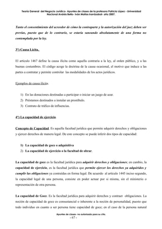 Teoría General del Negocio Jurídico- Apuntes de clases de la profesora Patricia López - Universidad
                        Nacional Andrés Bello- Iván Matías Irarrázabal- año 2007.




Tanto el consentimiento del acreedor de cómo la contraparte y la autorización del juez deben ser
previas, puesto que de lo contrario, se estaría saneando absolutamente de una forma no
contemplada por la ley.


3°) Causa Lícita.


El artículo 1467 define la causa ilícita como aquella contraria a la ley, al orden público, y a las
buenas costumbres. El código acoge la doctrina de la causa ocasional, el motivo que induce a las
partes a contratar y permite controlar las modalidades de los actos jurídicos.


Ejemplos de causa ilícita.


   1) En las donaciones destinadas a participar o iniciar un juego de azar.
   2) Préstamos destinados a instalar un prostíbulo.
   3) Contrato de tráfico de influencias.


4°) La capacidad de ejercicio.


Concepto de Capacidad. Es aquella facultad jurídica que permite adquirir derechos y obligaciones
y ejercer derechos de manera legal. De este concepto se puede inferir dos tipos de capacidad:


   1) La capacidad de goce o adquisitiva
   2) La capacidad de ejercicio o la facultad de obrar.


La capacidad de goce es la facultad jurídica para adquirir derechos y obligaciones; en cambio, la
capacidad de ejercicio, es la facultad jurídica que permite ejercer los derechos ya adquiridos y
cumplir las obligaciones ya contraídas en forma legal. De acuerdo al artículo 1445 inciso segundo,
la capacidad legal de una persona, consiste en poder actuar por si misma, sin el ministerio o
representación de otra persona.


La capacidad de Goce. Es la facultad jurídica para adquirir derechos y contraer obligaciones. La
noción de capacidad de goce es consustancial o inherente a la noción de personalidad, puesto que
todo individuo en cuanto a ser persona tiene capacidad de goce; en el caso de la persona natural

                                  Apuntes de clases- no autorizado para su cita.
                                              - 67 -
 