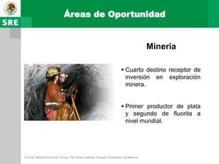 Áreas de Oportunidad


                                                                                       Minería

                                                                        Cuarto destino receptor de
                                                                         inversión en exploración
                                                                         minera.


                                                                        Primer productor de plata
                                                                         y segundo de fluorita a
                                                                         nivel mundial.




Fuente: Metals Economic Group, The Silver Institute, Anuario Estadístico de Minería.
 