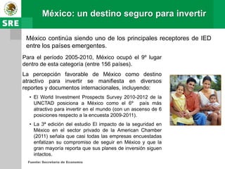 México: un destino seguro para invertir

 México continúa siendo uno de los principales receptores de IED
 entre los países emergentes.
Para el período 2005-2010, México ocupó el 9º lugar
dentro de esta categoría (entre 156 países).
La percepción favorable de México como destino
atractivo para invertir se manifiesta en diversos
reportes y documentos internacionales, incluyendo:
  • El World Investment Prospects Survey 2010-2012 de la
    UNCTAD posiciona a México como el 6º país más
    atractivo para invertir en el mundo (con un ascenso de 6
    posiciones respecto a la encuesta 2009-2011).
  • La 3ª edición del estudio El impacto de la seguridad en
    México en el sector privado de la American Chamber
    (2011) señala que casi todas las empresas encuestadas
    enfatizan su compromiso de seguir en México y que la
    gran mayoría reporta que sus planes de inversión siguen
    intactos.
  Fuente: Secretaría de Economía
 