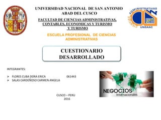 UNIVERSIDAD NACIONAL DE SAN ANTONIO
ABAD DEL CUSCO
FACULTAD DE CIENCIAS ADMINISTRATIVAS,
CONTABLES, ECONOMICAS Y TURISMO
Y TURISMO
ESCUELA PROFESIONAL DE CIENCIAS
ADMINISTRATIVAS
CUESTIONARIO
DESARROLLADO
INTEGRANTES:
 FLORES CUBA DORA ERICA 061443
 SALAS CARDEÑOSO CARMEN ANGELA
CUSCO – PERU
2016
 