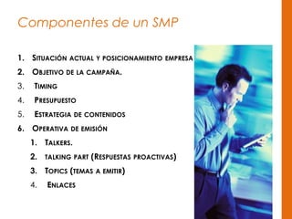 Componentes de un SMP
1. SITUACIÓN ACTUAL Y POSICIONAMIENTO EMPRESA
2. OBJETIVO DE LA CAMPAÑA.
3. TIMING
4. PRESUPUESTO
5. ESTRATEGIA DE CONTENIDOS
6. OPERATIVA DE EMISIÓN
1. TALKERS.
2. TALKING PART (RESPUESTAS PROACTIVAS)
3. TOPICS (TEMAS A EMITIR)
4. ENLACES
 