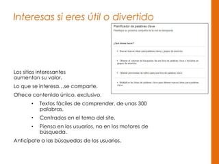 Interesas si eres útil o divertido
Los sitios interesantes
aumentan su valor.
Lo que se interesa…se comparte.
Ofrece contenido único, exclusivo.
• Textos fáciles de comprender, de unas 300
palabras.
• Centrados en el tema del site.
• Piensa en los usuarios, no en los motores de
búsqueda.
Anticípate a las búsquedas de los usuarios.
 
