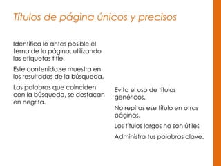 Títulos de página únicos y precisos
Identifica lo antes posible el
tema de la página, utilizando
las etiquetas title.
Este contenido se muestra en
los resultados de la búsqueda.
Las palabras que coinciden
con la búsqueda, se destacan
en negrita.
Evita el uso de títulos
genéricos.
No repitas ese título en otras
páginas.
Los títulos largos no son útiles
Administra tus palabras clave.
 