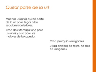 Quitar parte de la url
Muchos usuarios quitan parte
de la url para llegar a las
secciones anteriores.
Crea dos sitemaps: uno para
usuarios y otro para los
motores de búsqueda.
Crea jerarquías amigables
Utiliza enlaces de texto, no sólo
en imágenes.
 