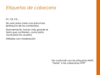 Etiquetas de cabecera
H1, h2, h3…
Se usan para crear una estructura
jerárquica de los contenidos.
Normalmente, hacen más grande el
texto que contienen, como pista
visual para los usuarios.
Utilízalas con moderación
No confundir con las etiquetas HMTL
“head” o las cabeceras HTTP
 