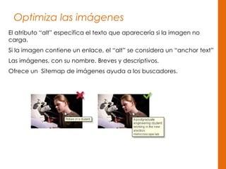 Optimiza las imágenes
El atributo “alt” especifica el texto que aparecería si la imagen no
carga.
Si la imagen contiene un enlace, el “alt” se considera un “anchor text”
Las imágenes, con su nombre. Breves y descriptivos.
Ofrece un Sitemap de imágenes ayuda a los buscadores.
 