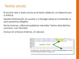 Textos ancla
El anchor text o texto ancla es el texto visible en un hipervínculo
o enlace.
Aporta información al usuario y a Google sobre el contenido al
que queremos dirigirlos.
No los fuerces, utiliza las palabras naturales: Textos descriptivos,
concisos, con formato.
Incluso en enlaces internos, sin abusar.
 