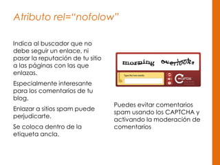 Atributo rel=“nofolow”
Indica al buscador que no
debe seguir un enlace, ni
pasar la reputación de tu sitio
a las páginas con las que
enlazas.
Especialmente interesante
para los comentarios de tu
blog.
Enlazar a sitios spam puede
perjudicarte.
Se coloca dentro de la
etiqueta ancla.
Puedes evitar comentarios
spam usando los CAPTCHA y
activando la moderación de
comentarios
 