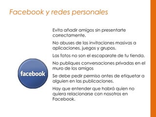 Facebook y redes personales
Evita añadir amigos sin presentarte
correctamente.
No abuses de las invitaciones masivas a
aplicaciones, juegos y grupos.
Las fotos no son el escaparate de tu tienda.
No publiques conversaciones privadas en el
muro de los amigos
Se debe pedir permiso antes de etiquetar a
alguien en las publicaciones.
Hay que entender que habrá quien no
quiera relacionarse con nosotros en
Facebook.
 